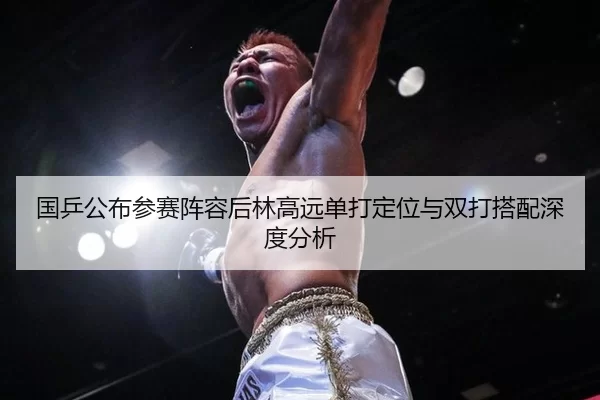 国乒公布参赛阵容后林高远单打定位与双打搭配深度分析